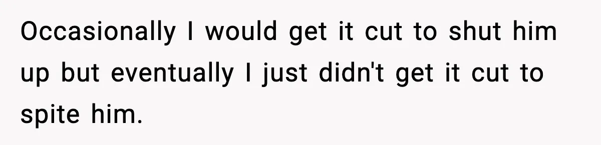 Occasionally I would get it cut to shut him up but eventually I just didn't get it cut to spite him.