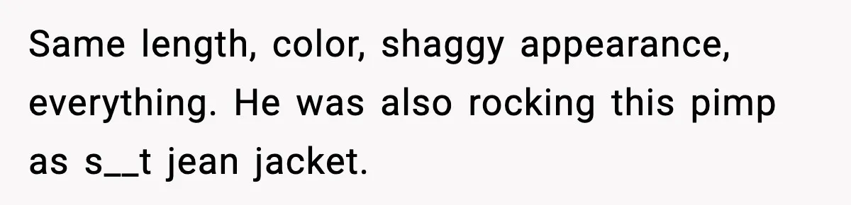 Same length, color, shaggy appearance, everything. He was also rocking this pimp as s__t jean jacket.
