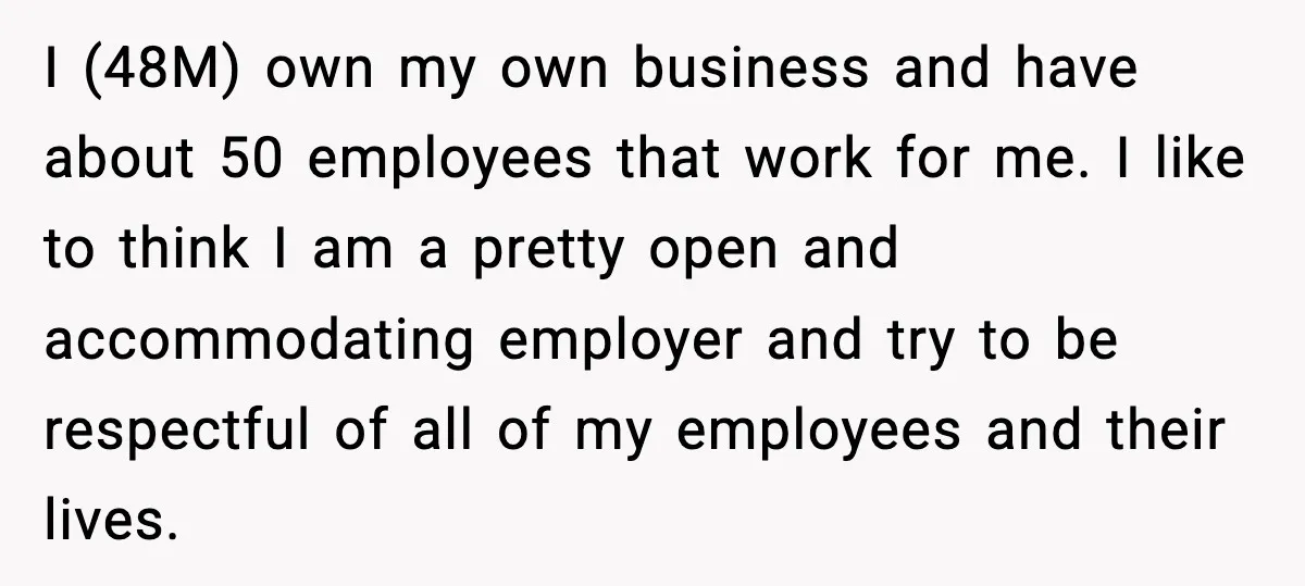 I (48M) own my own business and have about 50 employees that work for me. I like to think I am a pretty open and accommodating employer and try to...