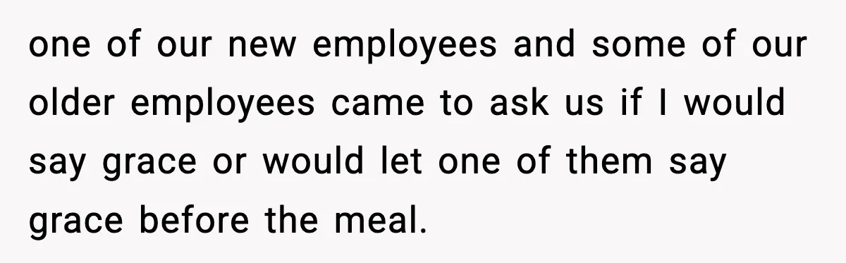 one of our new employees and some of our older employees came to ask us if I would say grace or would let one of them say grace before the...