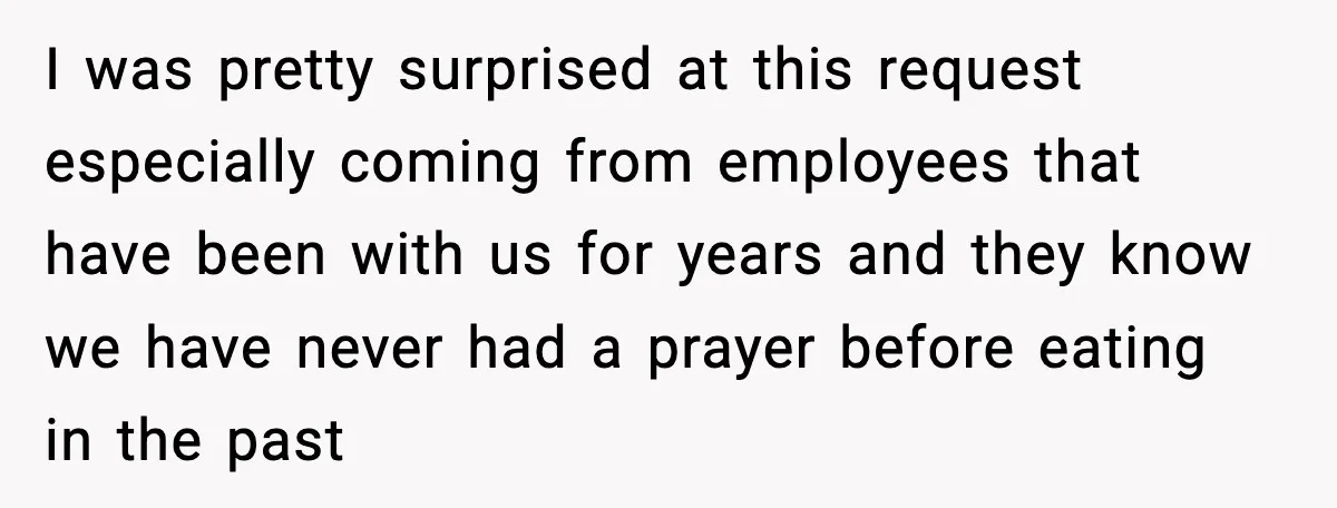 I was pretty surprised at this request especially coming from employees that have been with us for years and they know we have never had a prayer before eating in...