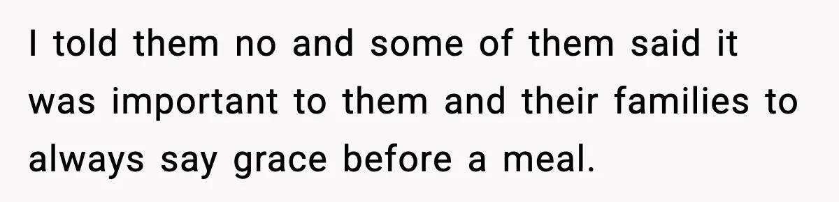 I told them no and some of them said it was important to them and their families to always say grace before a meal.