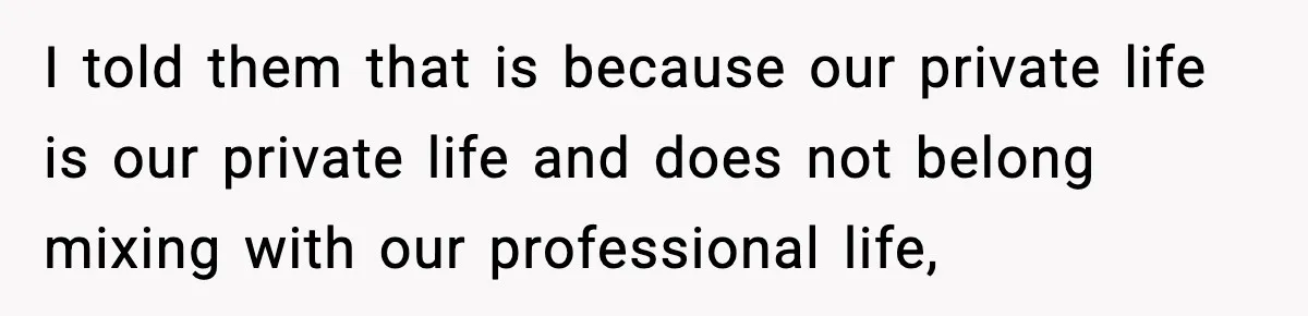 I told them that is because our private life is our private life and does not belong mixing with our professional life,