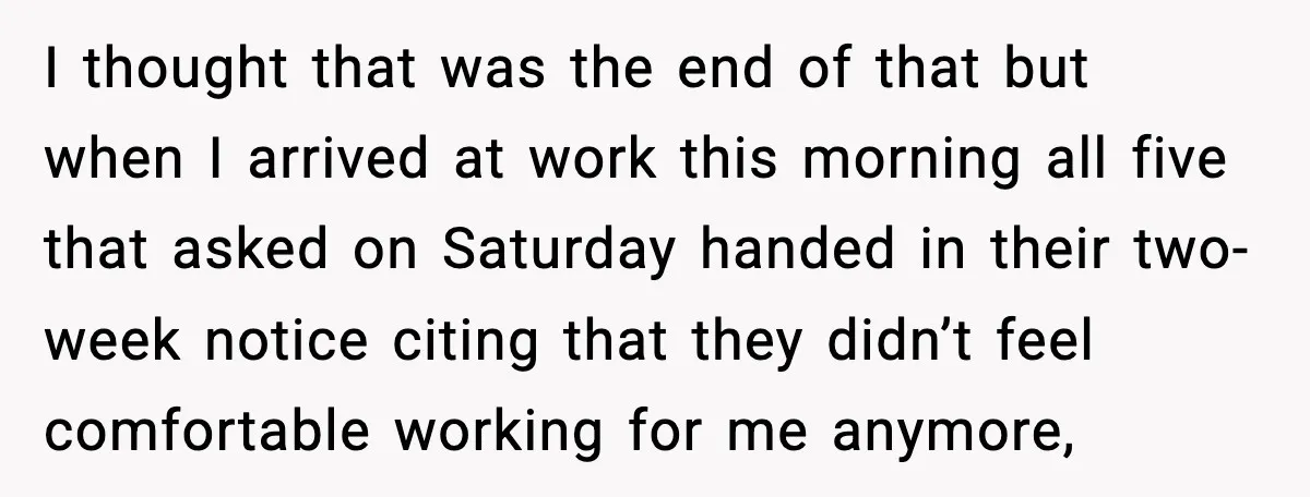 I thought that was the end of that but when I arrived at work this morning all five that asked on Saturday handed in their two-week notice citing that they...