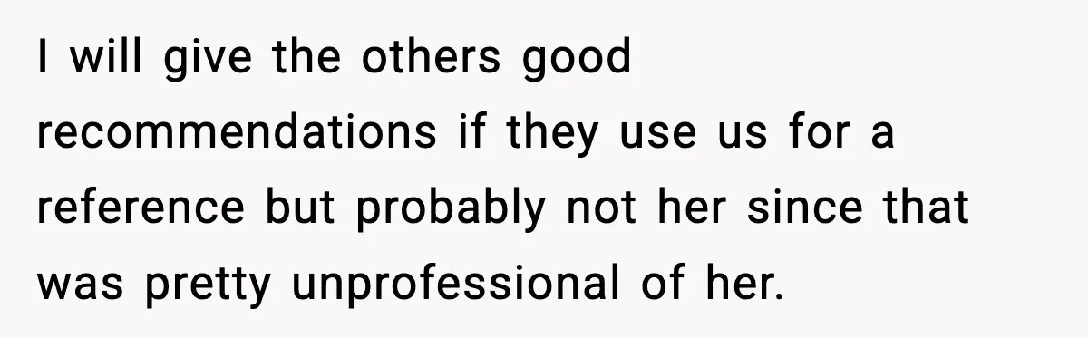 I will give the others good recommendations if they use us for a reference but probably not her since that was pretty unprofessional of her.
