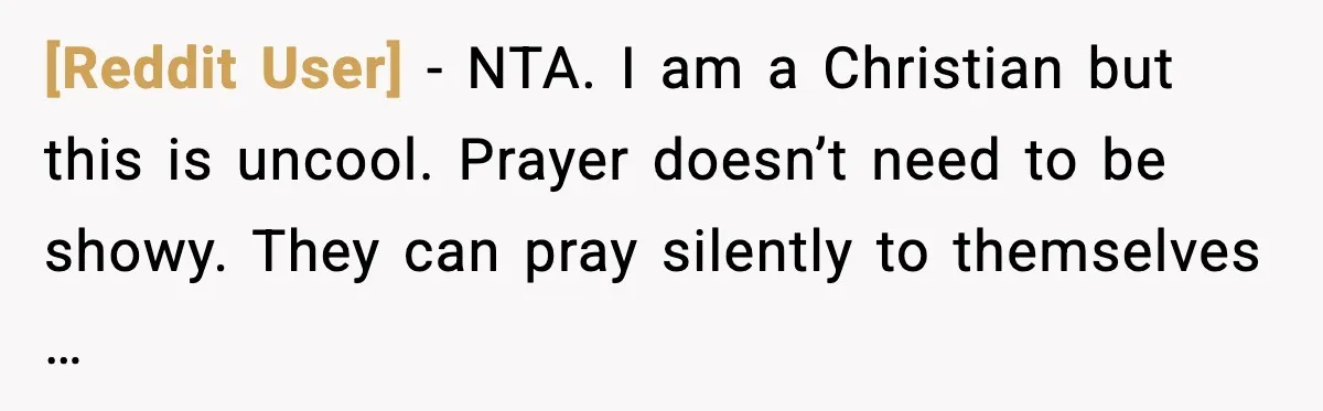[Reddit User] - NTA. I am a Christian but this is uncool. Prayer doesn’t need to be showy. They can pray silently to themselves …