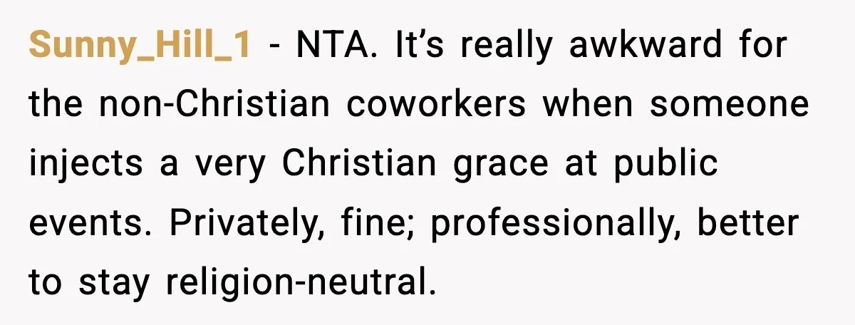 Sunny_Hill_1 - NTA. It’s really awkward for the non-Christian coworkers when someone injects a very Christian grace at public events. Privately, fine; professionally, better to stay religion-neutral.