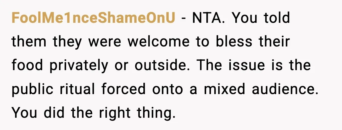 FoolMe1nceShameOnU - NTA. You told them they were welcome to bless their food privately or outside. The issue is the public ritual forced onto a mixed audience. You did the...