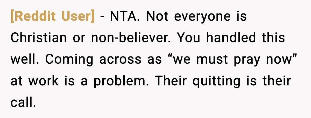 [Reddit User] - NTA. Not everyone is Christian or non-believer. You handled this well. Coming across as “we must pray now” at work is a problem. Their quitting is their...