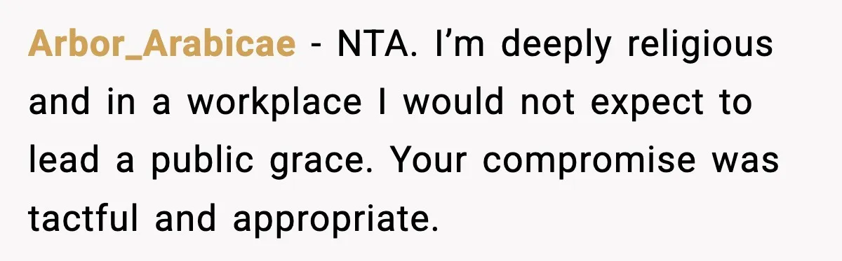 Arbor_Arabicae - NTA. I’m deeply religious and in a workplace I would not expect to lead a public grace. Your compromise was tactful and appropriate.