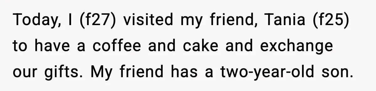 Today, I (f27) visited my friend, Tania (f25) to have a coffee and cake and exchange our gifts. My friend has a two-year-old son.
