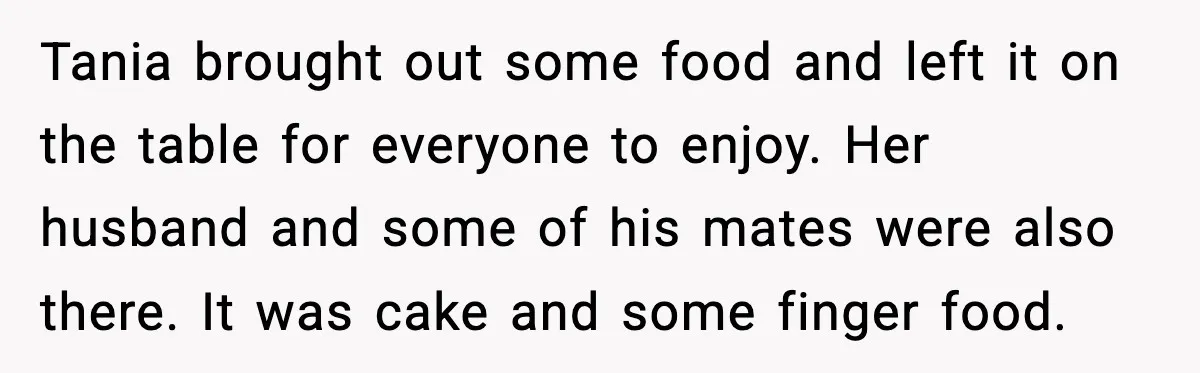 Tania brought out some food and left it on the table for everyone to enjoy. Her husband and some of his mates were also there. It was cake and some...