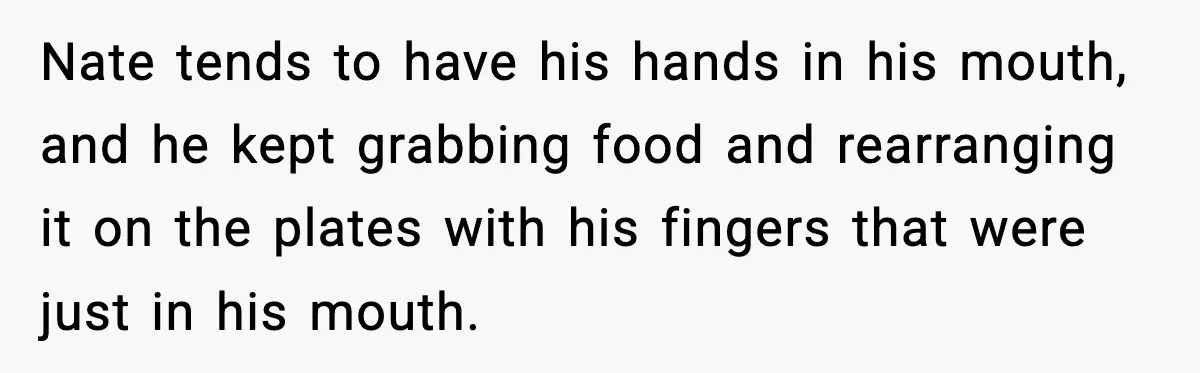 Nate tends to have his hands in his mouth, and he kept grabbing food and rearranging it on the plates with his fingers that were just in his mouth.