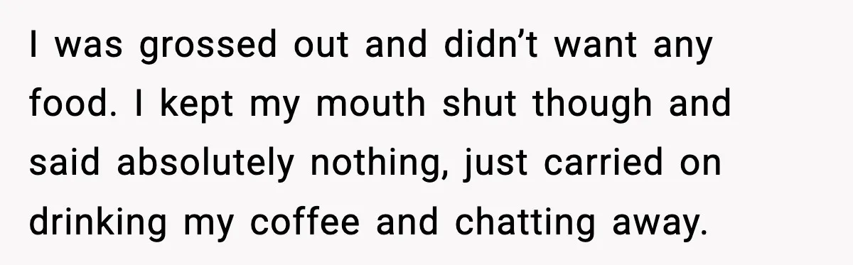 I was grossed out and didn’t want any food. I kept my mouth shut though and said absolutely nothing, just carried on drinking my coffee and chatting away.