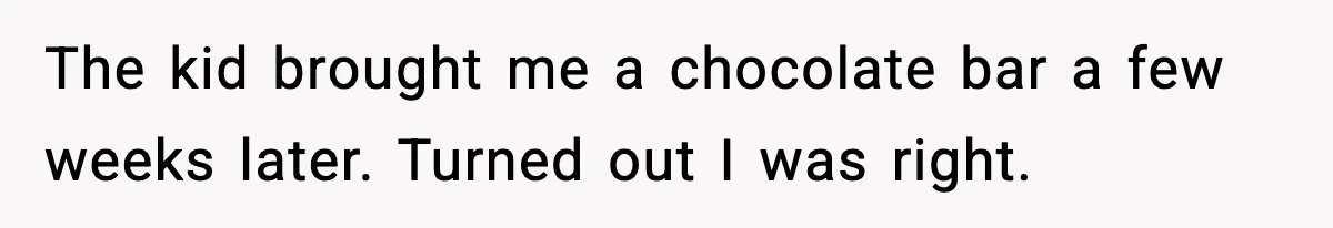 The kid brought me a chocolate bar a few weeks later. Turned out I was right.