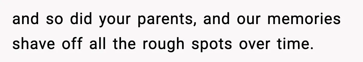 and so did your parents, and our memories shave off all the rough spots over time.
