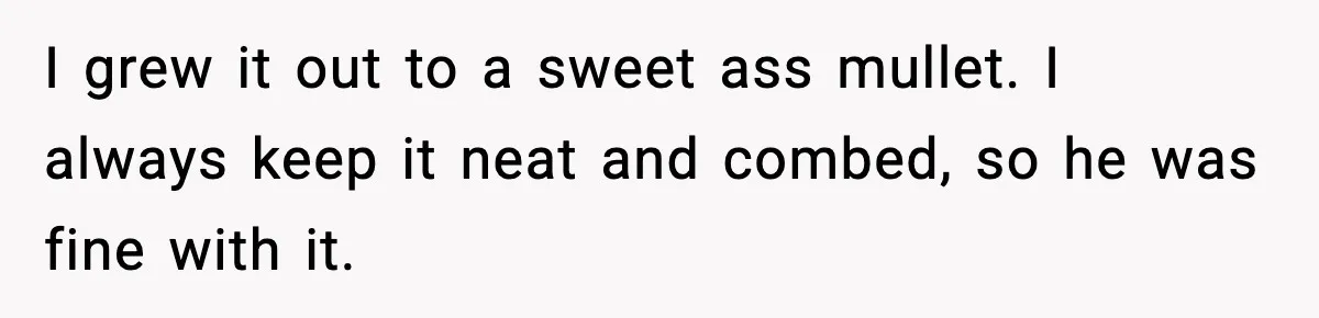 I grew it out to a sweet ass mullet. I always keep it neat and combed, so he was fine with it.