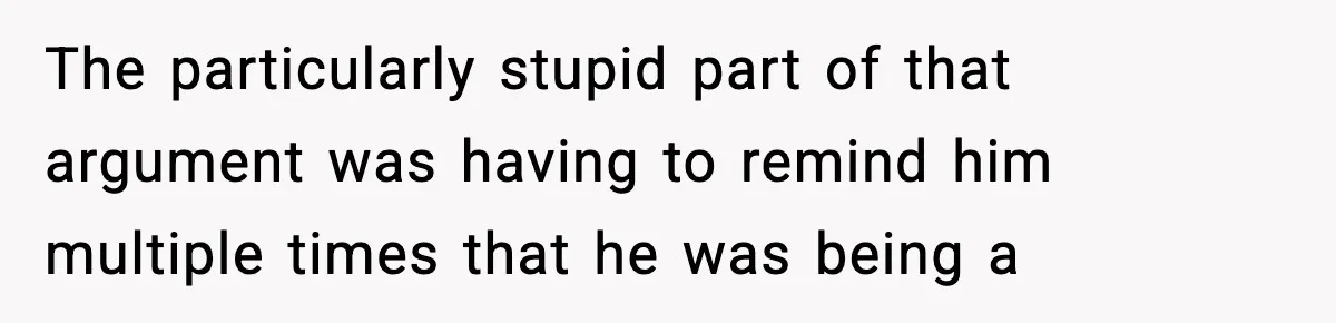 The particularly stupid part of that argument was having to remind him multiple times that he was being a