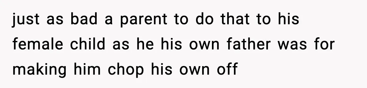 just as bad a parent to do that to his female child as he his own father was for making him chop his own off