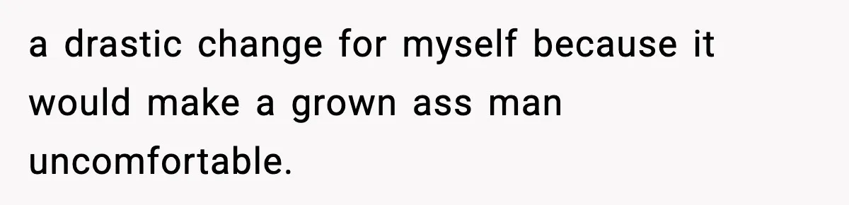 a drastic change for myself because it would make a grown ass man uncomfortable.