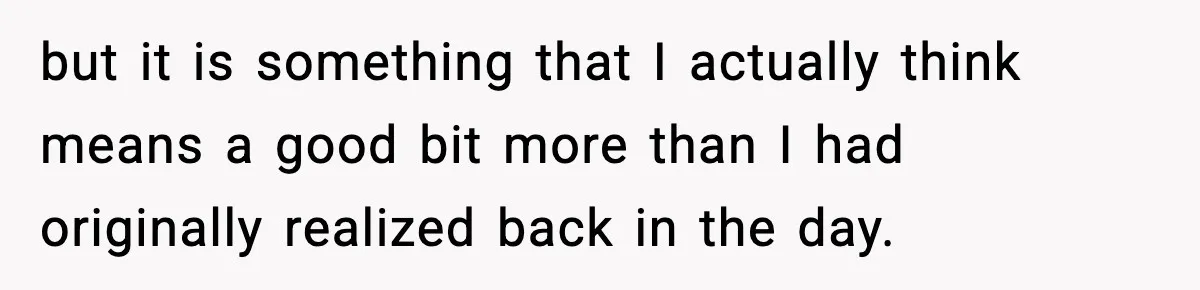 but it is something that I actually think means a good bit more than I had originally realized back in the day.