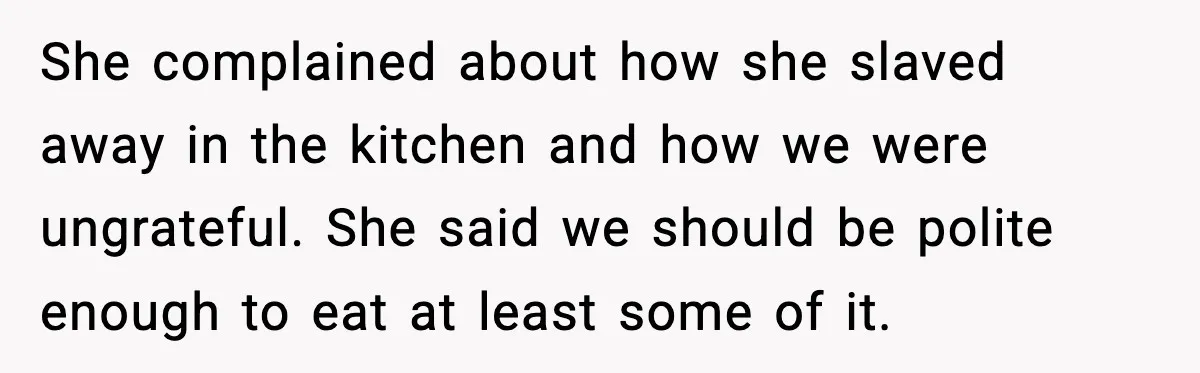 She complained about how she slaved away in the kitchen and how we were ungrateful. She said we should be polite enough to eat at least some of it.