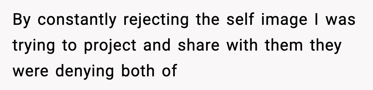 By constantly rejecting the self image I was trying to project and share with them they were denying both of