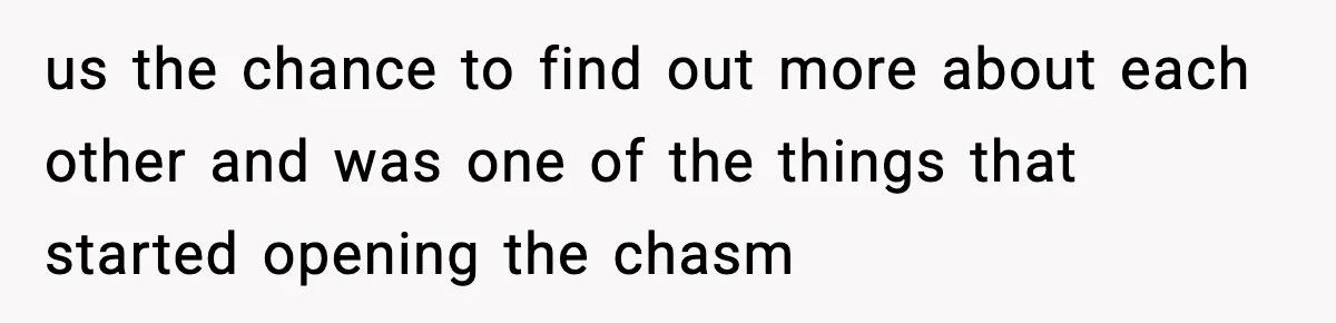us the chance to find out more about each other and was one of the things that started opening the chasm