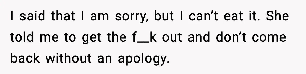 I said that I am sorry, but I can’t eat it. She told me to get the f__k out and don’t come back without an apology.