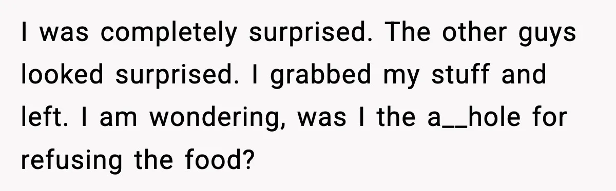 I was completely surprised. The other guys looked surprised. I grabbed my stuff and left. I am wondering, was I the a__hole for refusing the food?