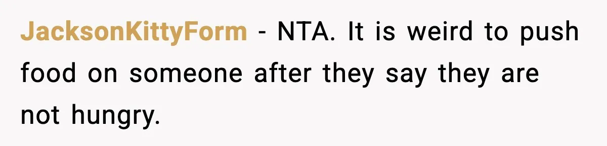 JacksonKittyForm - NTA. It is weird to push food on someone after they say they are not hungry.