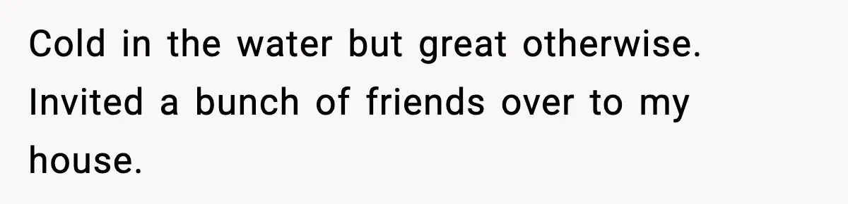 Cold in the water but great otherwise. Invited a bunch of friends over to my house.