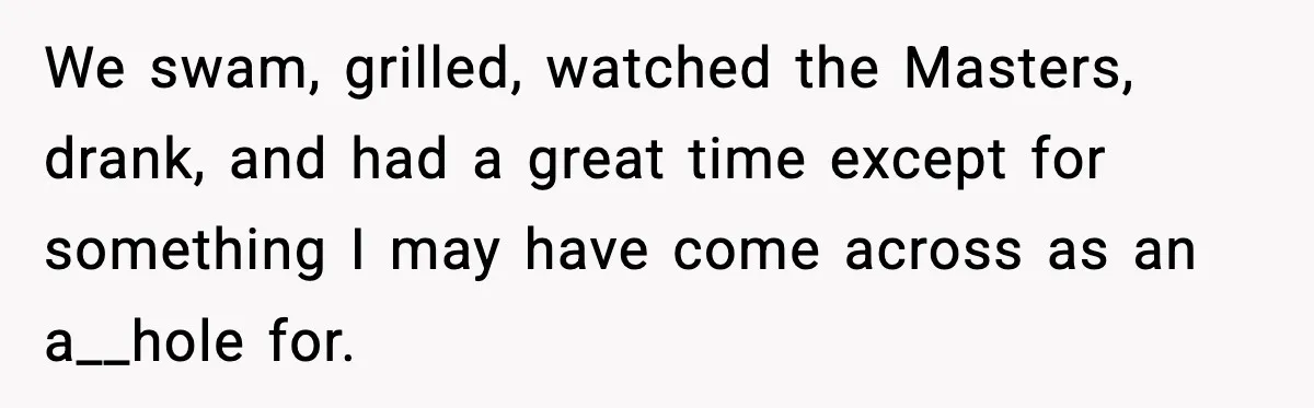 We swam, grilled, watched the Masters, drank, and had a great time except for something I may have come across as an a__hole for.