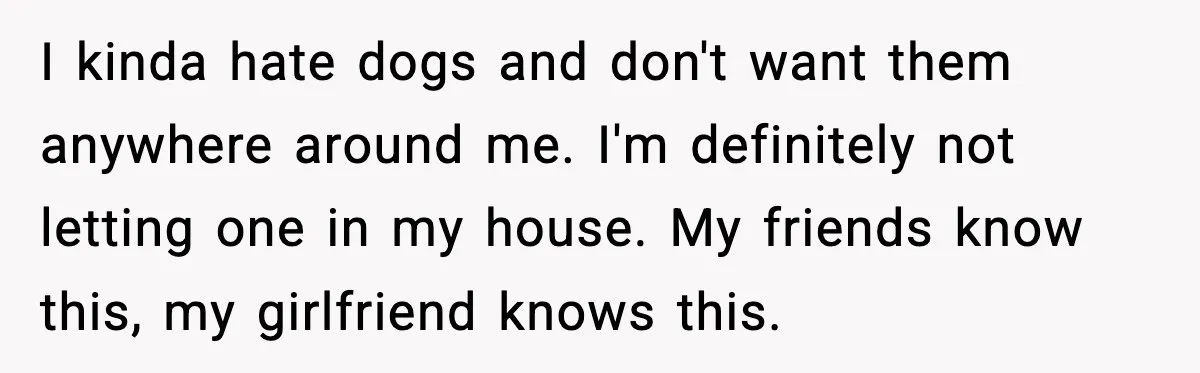 I kinda hate dogs and don't want them anywhere around me. I'm definitely not letting one in my house. My friends know this, my girlfriend knows this.