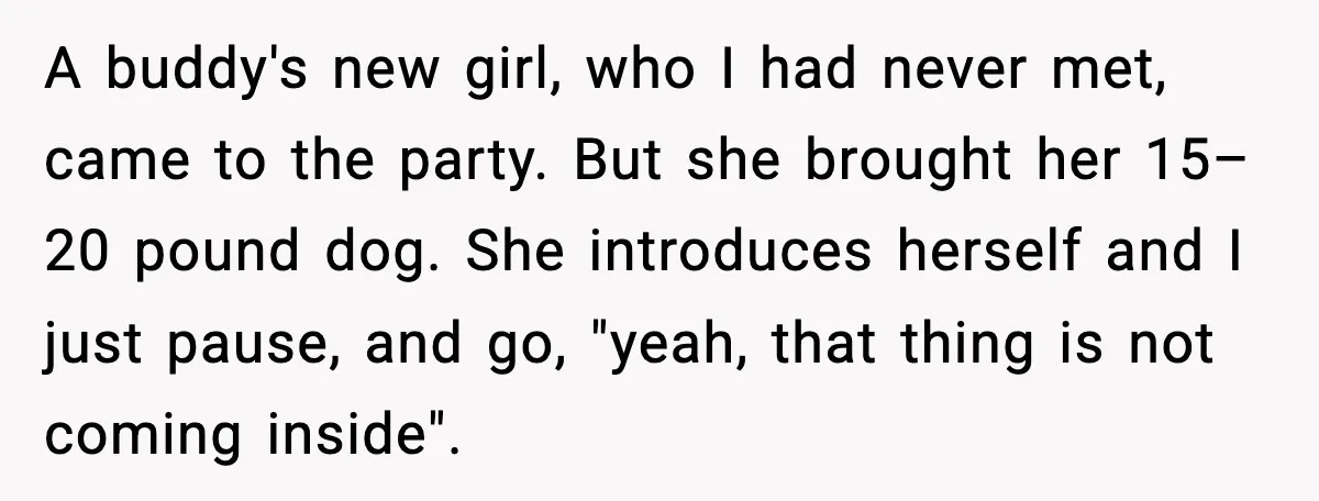 A buddy's new girl, who I had never met, came to the party. But she brought her 15–20 pound dog. She introduces herself and I just pause, and go, "yeah,...
