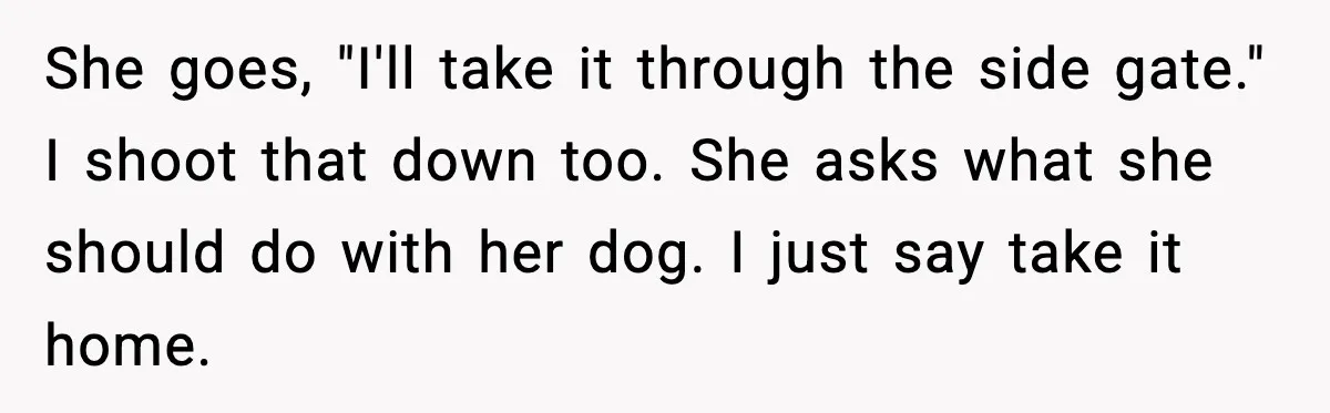 She goes, "I'll take it through the side gate." I shoot that down too. She asks what she should do with her dog. I just say take it home.