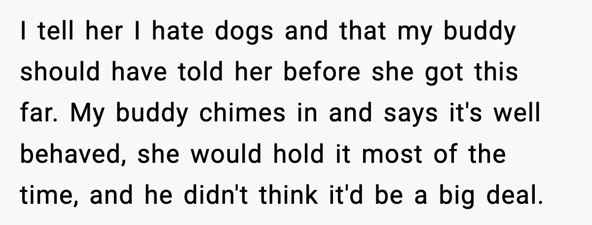 I tell her I hate dogs and that my buddy should have told her before she got this far. My buddy chimes in and says it's well behaved, she would...