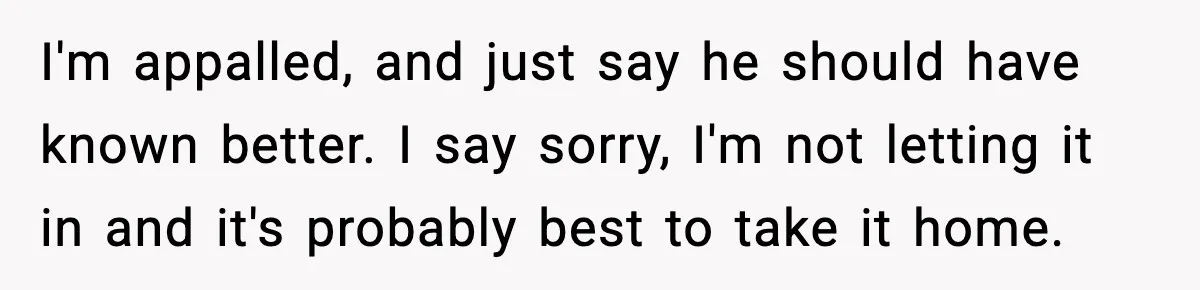 I'm appalled, and just say he should have known better. I say sorry, I'm not letting it in and it's probably best to take it home.