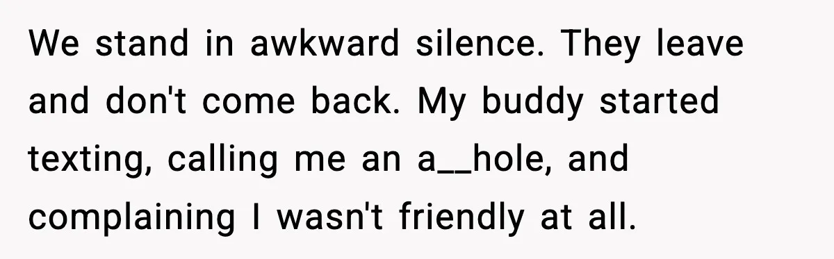 We stand in awkward silence. They leave and don't come back. My buddy started texting, calling me an a__hole, and complaining I wasn't friendly at all.