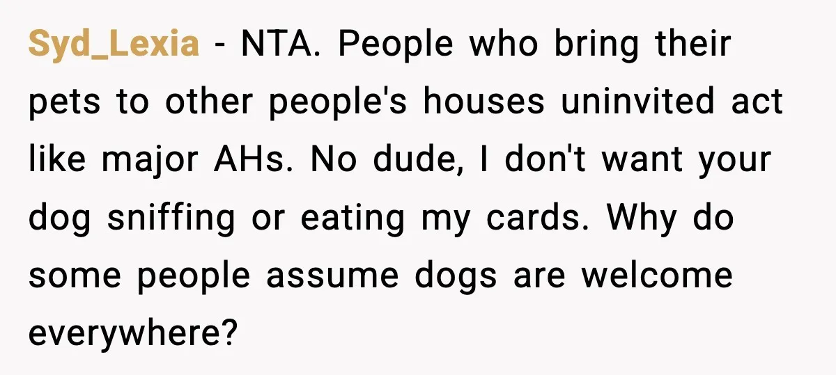 Syd_Lexia - NTA. People who bring their pets to other people's houses uninvited act like major AHs. No dude, I don't want your dog sniffing or eating my cards. Why...