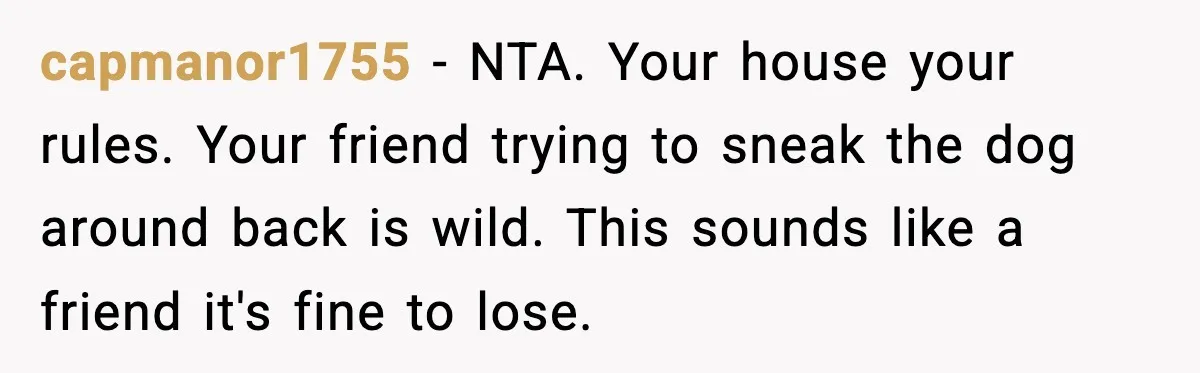 capmanor1755 - NTA. Your house your rules. Your friend trying to sneak the dog around back is wild. This sounds like a friend it's fine to lose.