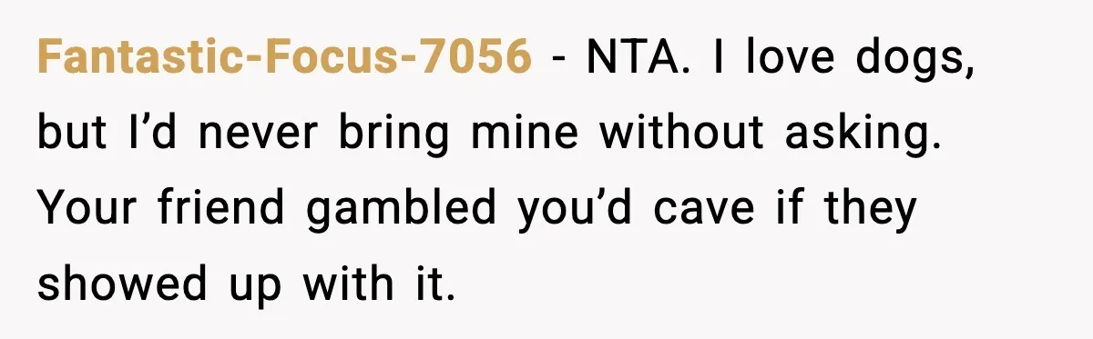 Fantastic-Focus-7056 - NTA. I love dogs, but I’d never bring mine without asking. Your friend gambled you’d cave if they showed up with it.