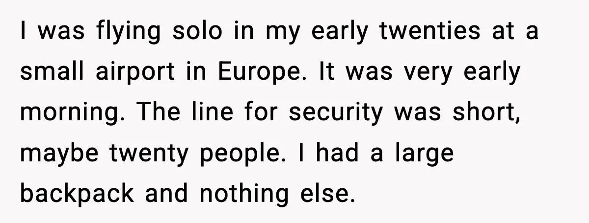 Traveler Stands Her Ground After Aggressive Couple Rams Her in Security Line I was flying solo in my early twenties at a small airport in Europe. It was very early morning. The line for security was short, maybe twenty people. I had...