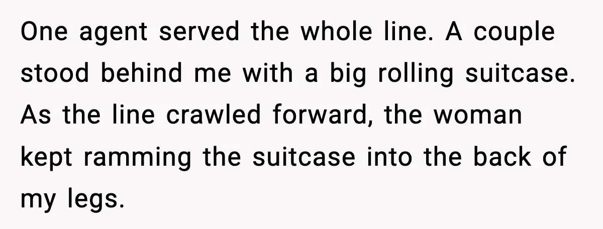 Traveler Stands Her Ground After Aggressive Couple Rams Her in Security Line One agent served the whole line. A couple stood behind me with a big rolling suitcase. As the line crawled forward, the woman kept ramming the suitcase into the back...