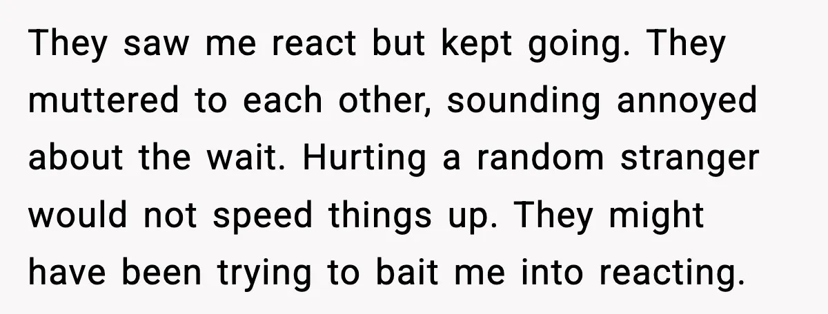 Traveler Stands Her Ground After Aggressive Couple Rams Her in Security Line They saw me react but kept going. They muttered to each other, sounding annoyed about the wait. Hurting a random stranger would not speed things up. They might have been...