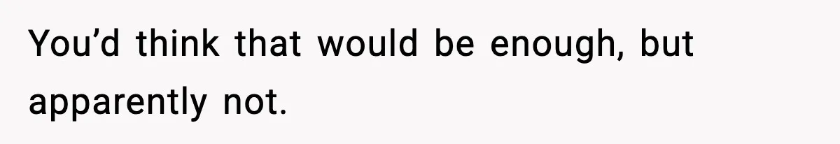 You’d think that would be enough, but apparently not.