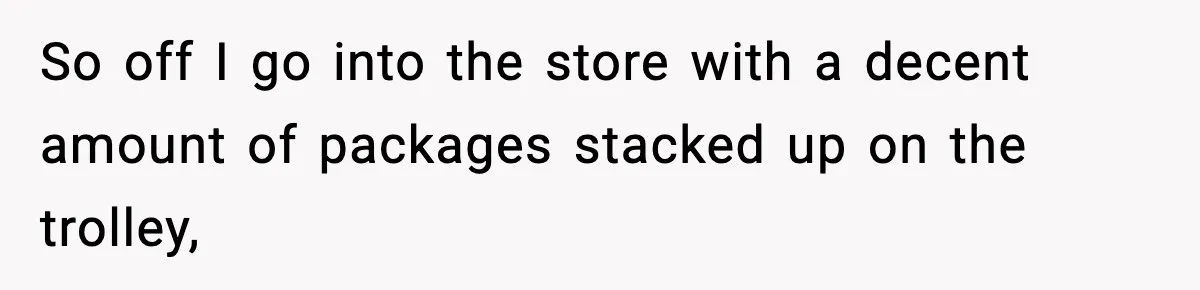 So off I go into the store with a decent amount of packages stacked up on the trolley,