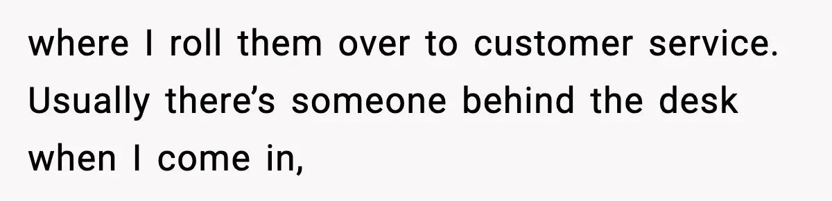 where I roll them over to customer service. Usually there’s someone behind the desk when I come in,