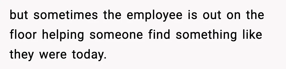 but sometimes the employee is out on the floor helping someone find something like they were today.