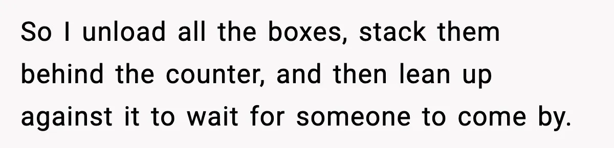 So I unload all the boxes, stack them behind the counter, and then lean up against it to wait for someone to come by.